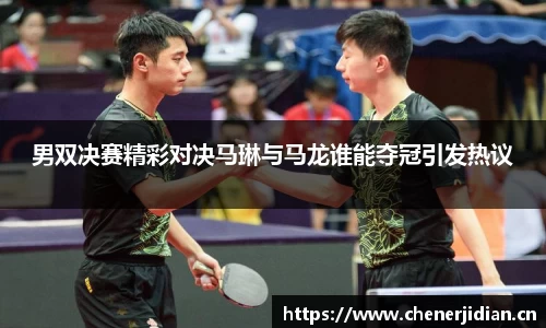 男双决赛精彩对决马琳与马龙谁能夺冠引发热议