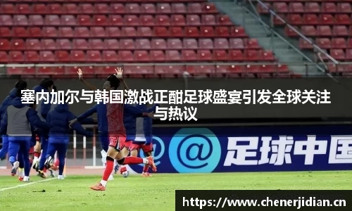 塞内加尔与韩国激战正酣足球盛宴引发全球关注与热议