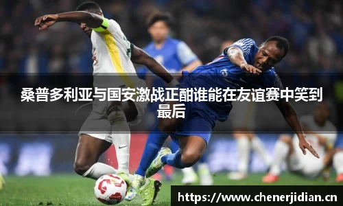 桑普多利亚与国安激战正酣谁能在友谊赛中笑到最后